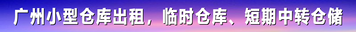 广州小型仓库出租，临时仓库、短期中转仓储